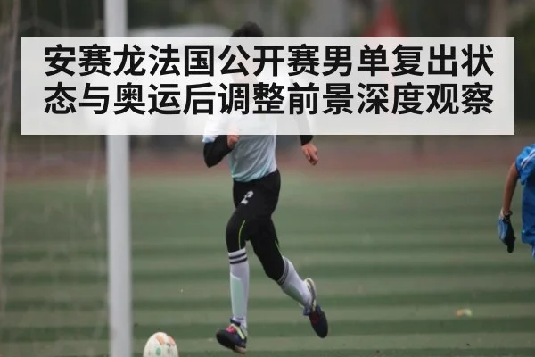 安赛龙法国公开赛男单复出状态与奥运后调整前景深度观察
